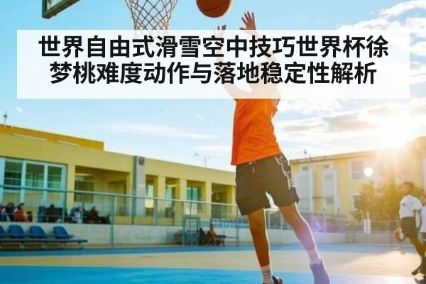 世界自由式滑雪空中技巧世界杯徐梦桃难度动作与落地稳定性解析