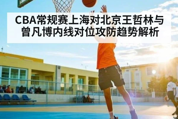 CBA常规赛上海对北京王哲林与曾凡博内线对位攻防趋势解析
