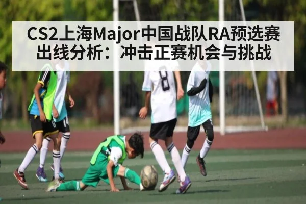 CS2上海Major中国战队RA预选赛出线分析:冲击正赛机会与挑战